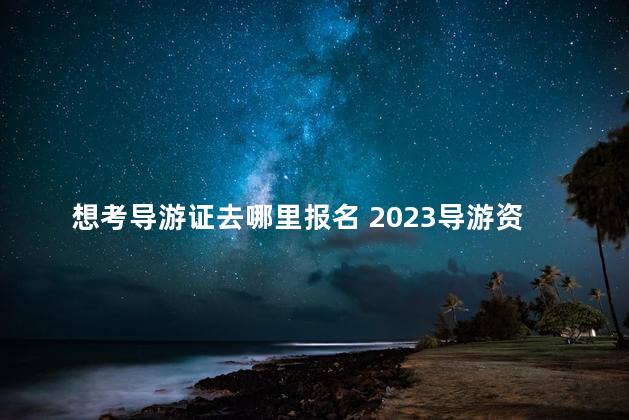 想考导游证去哪里报名 2023导游资格证报名入口官网